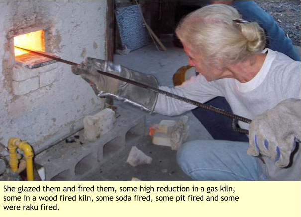 She glazed them and fired them, some high reduction in a gas kiln, some in a wood fired kiln, some soda fired, some pit fired and some were raku fired.