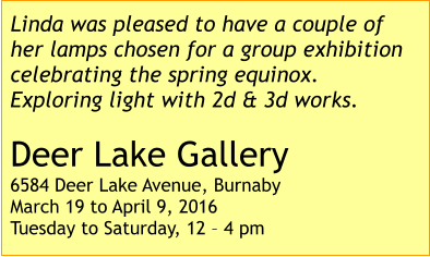 Linda was pleased to have a couple of her lamps chosen for a group exhibition celebrating the spring equinox. Exploring light with 2d & 3d works.  Deer Lake Gallery 6584 Deer Lake Avenue, Burnaby March 19 to April 9, 2016 Tuesday to Saturday, 12 – 4 pm