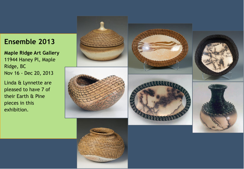 Ensemble 2013 Maple Ridge Art Gallery11944 Haney Pl, Maple Ridge, BCNov 16 - Dec 20, 2013 Linda & Lynnette are pleased to have 7 of their Earth & Pine pieces in this exhibition.