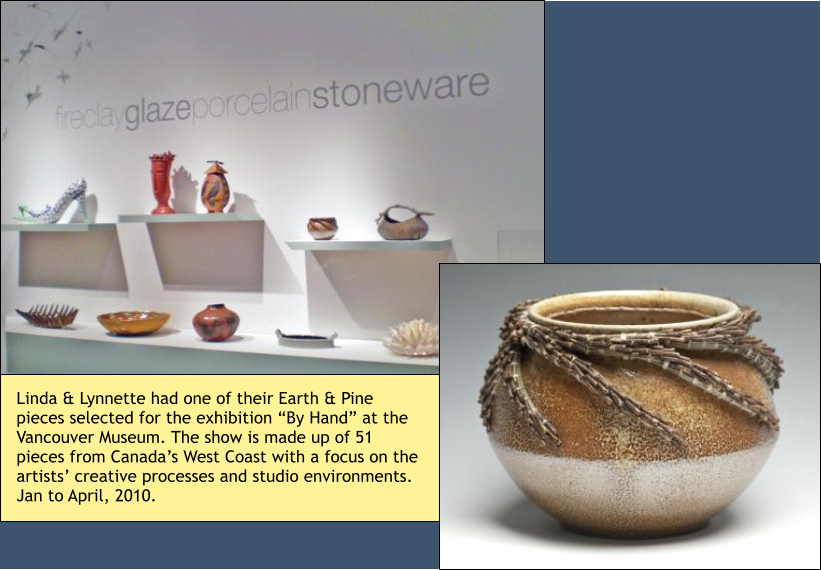 Linda & Lynnette had one of their Earth & Pine pieces selected for the exhibition “By Hand” at the Vancouver Museum. The show is made up of 51 pieces from Canada’s West Coast with a focus on the artists’ creative processes and studio environments. Jan to April, 2010.