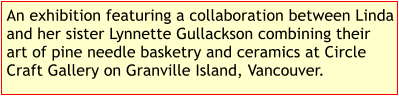 An exhibition featuring a collaboration between Linda and her sister Lynnette Gullackson combining their art of pine needle basketry and ceramics at Circle Craft Gallery on Granville Island, Vancouver.