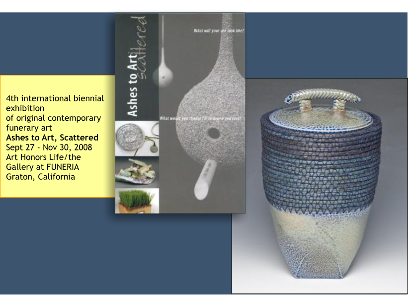 4th international biennial exhibition of original contemporary funerary art Ashes to Art, Scattered Sept 27 - Nov 30, 2008 Art Honors Life/the Gallery at FUNERIA Graton, California