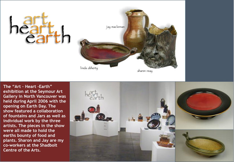 The “Art – Heart –Earth” exhibition at the Seymour Art Gallery in North Vancouver was held during April 2006 with the opening on Earth Day. The show featured a collaboration of fountains and Jars as well as individual work by the three artists. The pieces in the show were all made to hold the earths bounty of food and plants. Sharon and Jay are my co-workers at the Shadbolt Centre of the Arts.