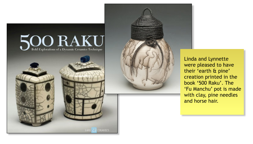 Linda and Lynnette were pleased to have their ‘earth & pine’ creation printed in the book ‘500 Raku’. The ‘Fu Manchu’ pot is made with clay, pine needles and horse hair.