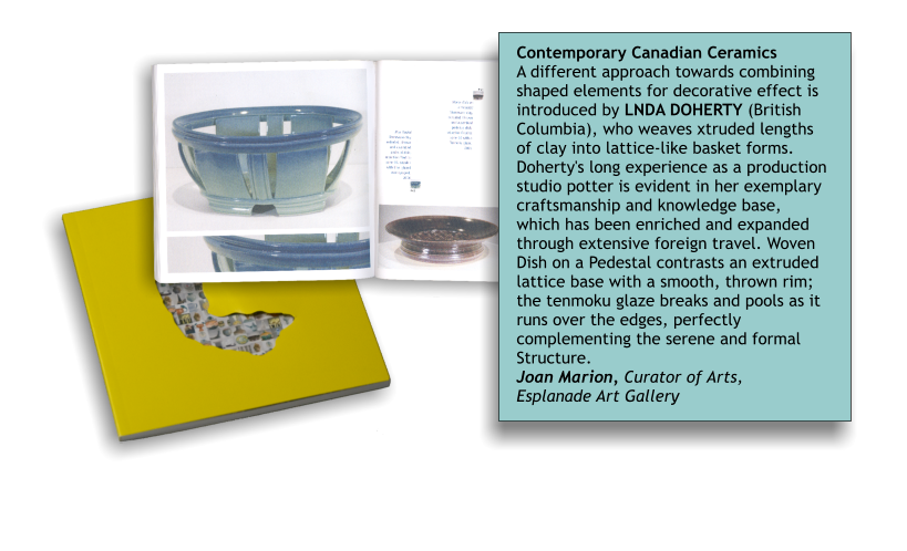 Contemporary Canadian Ceramics A different approach towards combining shaped elements for decorative effect is introduced by LNDA DOHERTY (British Columbia), who weaves xtruded lengths of clay into lattice-like basket forms. Doherty's long experience as a production studio potter is evident in her exemplary craftsmanship and knowledge base, which has been enriched and expanded through extensive foreign travel. Woven Dish on a Pedestal contrasts an extruded lattice base with a smooth, thrown rim; the tenmoku glaze breaks and pools as it runs over the edges, perfectly complementing the serene and formal Structure. Joan Marion, Curator of Arts, Esplanade Art Gallery