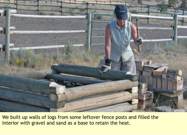 We built up walls of logs from some leftover fence posts and filled the interior with gravel and sand as a base to retain the heat.